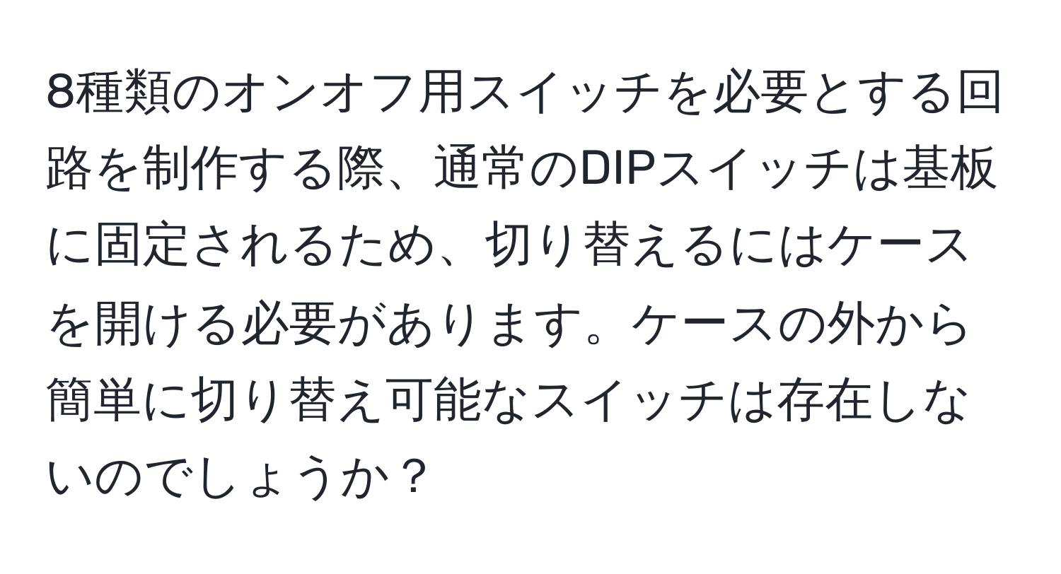 8種類のオンオフ用スイッチを必要とする回路を制作する際、通常のDIPスイッチは基板に固定されるため、切り替えるにはケースを開ける必要があります。ケースの外から簡単に切り替え可能なスイッチは存在しないのでしょうか？