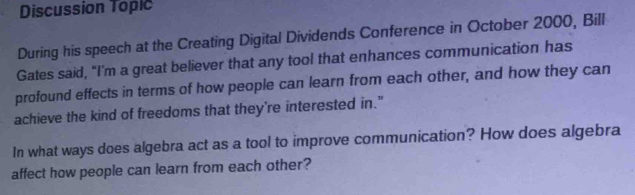 Discussion Topic 
During his speech at the Creating Digital Dividends Conference in October 2000, Bill 
Gates said, “I’m a great believer that any tool that enhances communication has 
profound effects in terms of how people can learn from each other, and how they can 
achieve the kind of freedoms that they're interested in." 
In what ways does algebra act as a tool to improve communication? How does algebra 
affect how people can learn from each other?