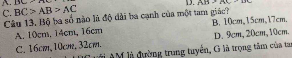 BC>A D. AB>AC>D
C. BC>AB>AC
Câu 13. Bộ ba số nào là độ dài ba cạnh của một tam giác?
B. 10cm, 15cm, 17cm.
A. 10cm, 14cm, 16cm
C. 16cm, 10cm, 32cm. D. 9cm, 20cm, 10cm.
Với AM là đường trung tuyển, G là trọng tâm của tai