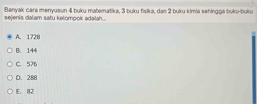 Banyak cara menyusun 4 buku matematika, 3 buku fisika, dan 2 buku kimia sehingga buku-buku
sejenis dalam satu kelompok adalah...
A. 1728
B. 144
C. 576
D. 288
E. 82