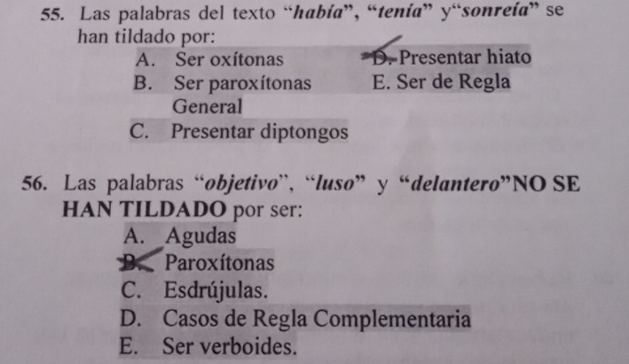 Las palabras del texto “había”, “tenía” y“sonreía” se
han tildado por:
A. Ser oxítonas D. Presentar hiato
B. Ser paroxítonas E. Ser de Regla
General
C. Presentar diptongos
56. Las palabras “objetivo”, “luso” y “delantero”NO SE
HAN TILDADO por ser:
A. Agudas
K Paroxítonas
C. Esdrújulas.
D. Casos de Regla Complementaria
E. Ser verboides.