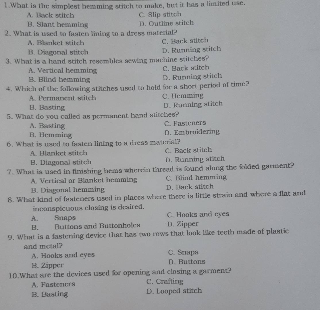 What is the simplest hemming stitch to make, but it has a limited use.
A. Back stitch C. Slip stitch
B. Slant hemming D. Outline stitch
2. What is used to fasten lining to a dress material?
A. Blanket stitch C. Back stitch
B. Diagonal stitch D. Running stitch
3. What is a hand stitch resembles sewing machine stitches?
A. Vertical hemming C. Back stitch
B. Blind hemming D. Running stitch
4. Which of the following stitches used to hold for a short period of time?
A. Permanent stitch C. Hemming
B. Basting D. Running stitch
5. What do you called as permanent hand stitches?
A. Basting C. Fasteners
B. Hemming D. Embroidering
6. What is used to fasten lining to a dress material?
A. Blanket stitch C. Back stitch
B. Diagonal stitch D. Running stitch
7. What is used in finishing hems wherein thread is found along the folded garment?
A. Vertical or Blanket hemming C. Blind hemming
B. Diagonal hemming D. Back stitch
8. What kind of fasteners used in places where there is little strain and where a flat and
inconspicuous closing is desired.
A. Snaps C. Hooks and eyes
B. Buttons and Buttonholes D. Zipper
9. What is a fastening device that has two rows that look like teeth made of plastic
and metal?
A. Hooks and eyes C. Snaps
D. Buttons
B. Zipper
10.What are the devices used for opening and closing a garment?
A. Fasteners C. Crafting
B. Basting D. Looped stitch