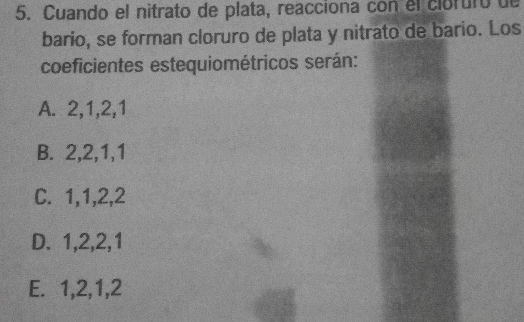 Cuando el nitrato de plata, reacciona con el clóruro de
bario, se forman cloruro de plata y nitrato de bario. Los
coeficientes estequiométricos serán:
A. 2, 1, 2, 1
B. 2, 2, 1, 1
C. 1, 1, 2, 2
D. 1, 2, 2, 1
E. 1, 2, 1, 2