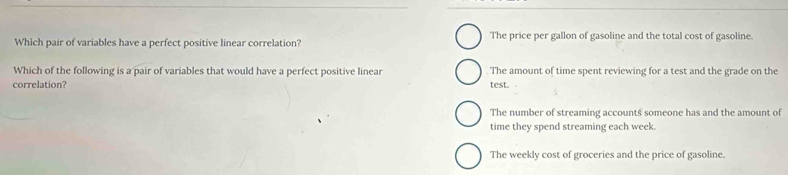 Which pair of variables have a perfect positive linear correlation? The price per gallon of gasoline and the total cost of gasoline.
Which of the following is a pair of variables that would have a perfect positive linear The amount of time spent reviewing for a test and the grade on the
correlation? test.
The number of streaming accounts someone has and the amount of
time they spend streaming each week.
The weekly cost of groceries and the price of gasoline.