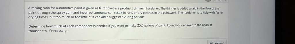 A mixing ratio for automotive paint is given as 6:2:3 —base product : thinner : hardener. The thinner is added to aid in the flow of the 
paint through the spray gun, and incorrect amounts can result in runs or dry patches in the paintwork. The hardener is to help with faster 
drying times, but too much or too little of it can alter suggested curing periods. 
Determine how much of each component is needed if you want to make 25,5 gallons of paint. Round your answer to the nearest 
thousandth, if necessary. 
Kevnad