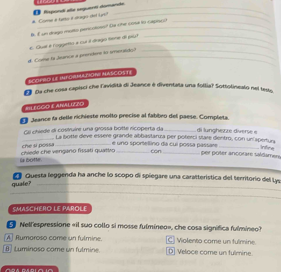 Rispondi alle seguenti domande.
_
ä. Come è fatto il drago del Lys?
b. É un drago motto pericoloso? Da che cosa lo capisci?
c. Qual é l'oggetto a cui il drago tiene di più?
d. Come fa Jeance a prendere to smeraldo?
SCOPRO LE INFORMAZIONI NASCOSTE
D Da che cosa capisci che l'avidità di Jeance è diventata una follia? Sottolinealo nel testo,
RILEGGO E ANALIZZO
D Jeance fa delle richieste molto precise al fabbro del paese. Completa.
Gli chiede di costruire una grossa botte ricoperta da_
di lunghezze diverse e
_La botte deve essere grande abbastanza per poterci stare dentro, con un'apertura
che si possa_
e uno sportellino da cui possa passare_
Infine
chiede che vengano fissati quattro _con_
per poter ancorare saldament
la botte.
Z Questa leggenda ha anche lo scopo di spiegare una caratteristica del territorio del Lys
quale?_
_
SMASCHERO LE PArOLe
5 Nell’espressione «il suo collo si mosse fulmineo», che cosa significa fulmineo?
A Rumoroso come un fulmine. C Violento come un fulmine.
B Luminoso come un fulmine. D Veloce come un fulmine.