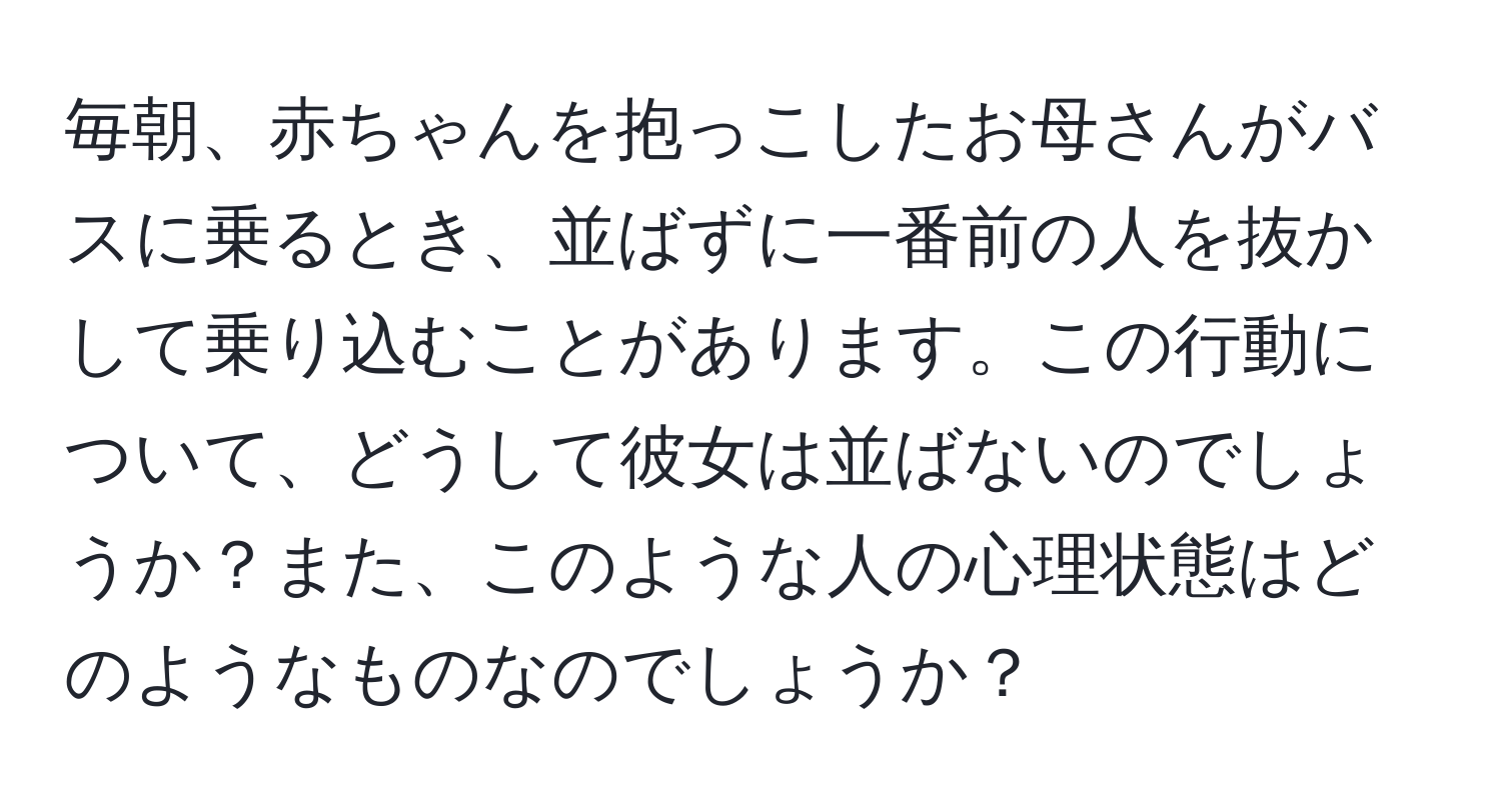 毎朝、赤ちゃんを抱っこしたお母さんがバスに乗るとき、並ばずに一番前の人を抜かして乗り込むことがあります。この行動について、どうして彼女は並ばないのでしょうか？また、このような人の心理状態はどのようなものなのでしょうか？