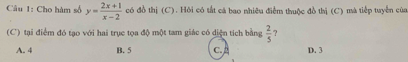 Cho hàm số y= (2x+1)/x-2  có đồ thị (C). Hỏi có tất cả bao nhiêu điểm thuộc đồ thị (C) mà tiếp tuyến của
(C) tại điểm đó tạo với hai trục tọa độ một tam giác có diện tích bằng  2/5  ?
A. 4 B. 5 C. 2 D. 3