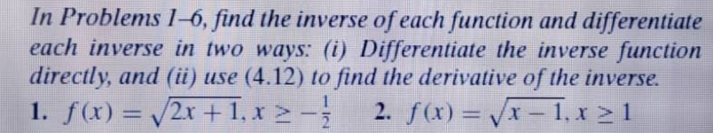 In Problems 1-6, find the inverse of each function and differentiate 
each inverse in two ways: (i) Differentiate the inverse function 
directly, and (ii) use (4.12) to find the derivative of the inverse. 
1. f(x)=sqrt(2x+1), x≥ - 1/2  2. f(x)=sqrt(x-1), x≥ 1