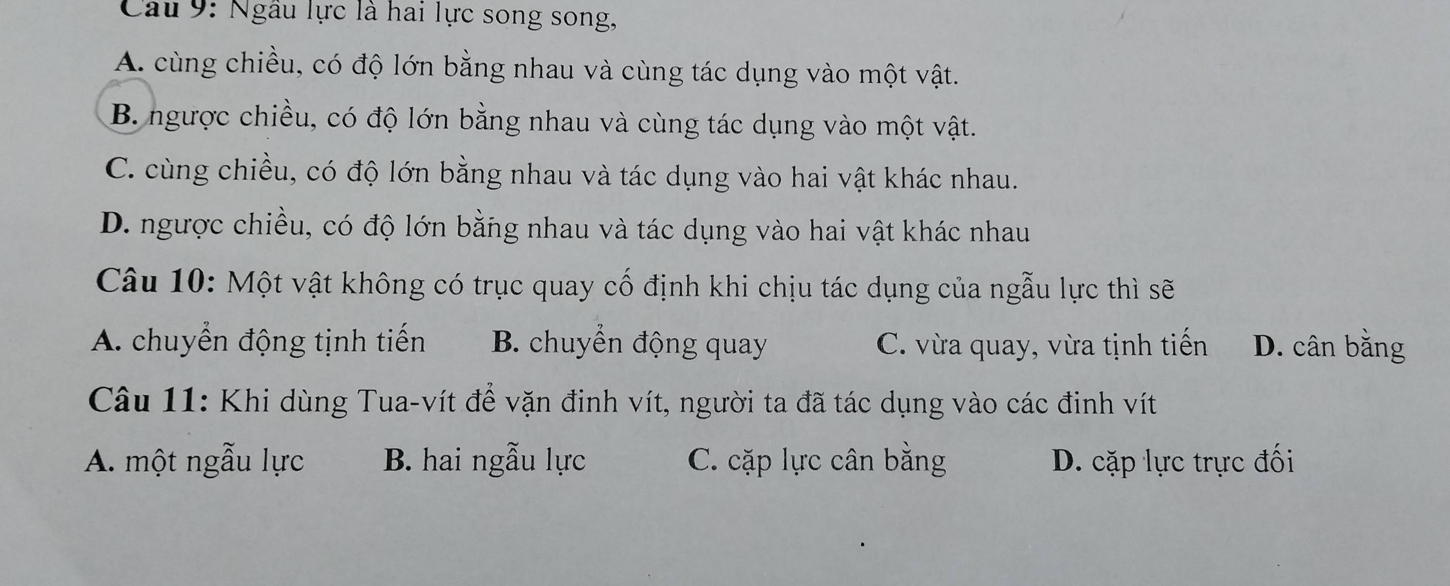 Ngâu lực là hai lực song song,
A. cùng chiều, có độ lớn bằng nhau và cùng tác dụng vào một vật.
B. ngược chiều, có độ lớn bằng nhau và cùng tác dụng vào một vật.
C. cùng chiều, có độ lớn bằng nhau và tác dụng vào hai vật khác nhau.
D. ngược chiều, có độ lớn bằng nhau và tác dụng vào hai vật khác nhau
Câu 10: Một vật không có trục quay cố định khi chịu tác dụng của ngẫu lực thì sẽ
A. chuyển động tịnh tiến B. chuyển động quay C. vừa quay, vừa tịnh tiến D. cân bằng
Câu 11: Khi dùng Tua-vít để vặn đinh vít, người ta đã tác dụng vào các đinh vít
A. một ngẫu lực B. hai ngẫu lực C. cặp lực cân bằng D. cặp lực trực đối