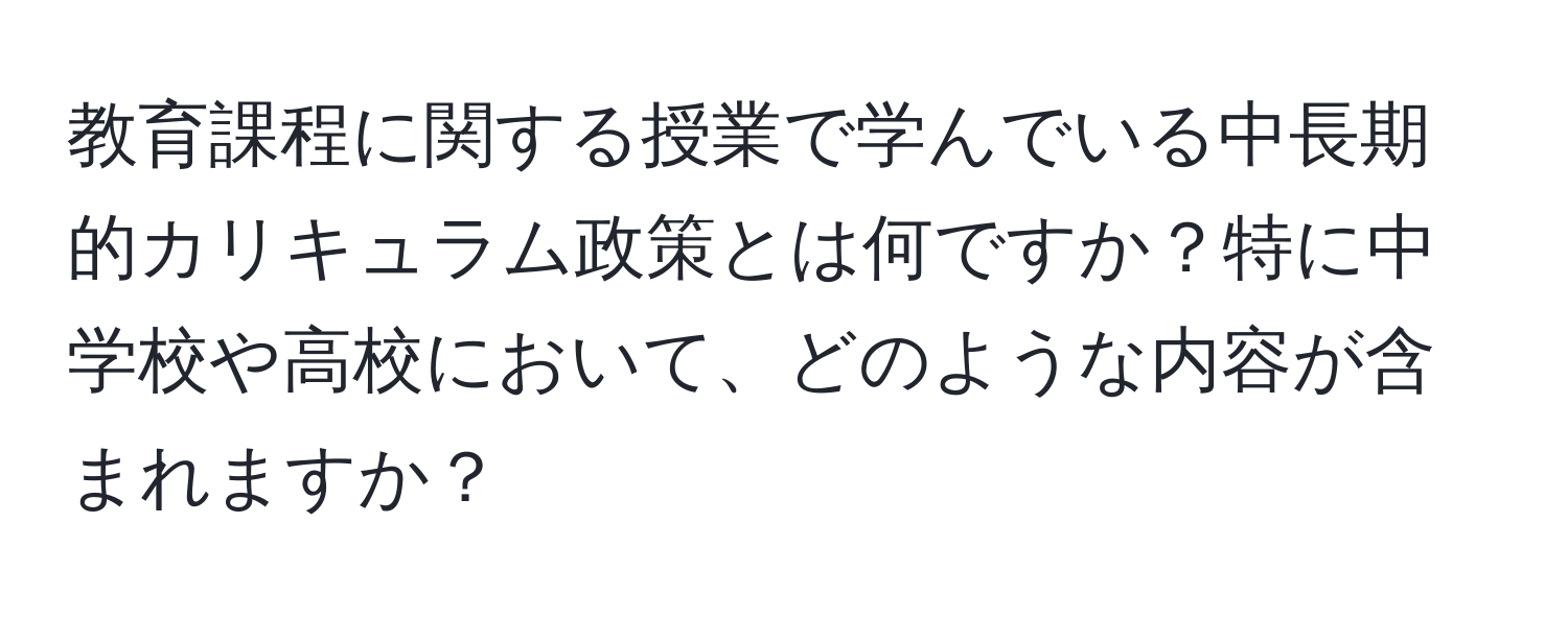 教育課程に関する授業で学んでいる中長期的カリキュラム政策とは何ですか？特に中学校や高校において、どのような内容が含まれますか？