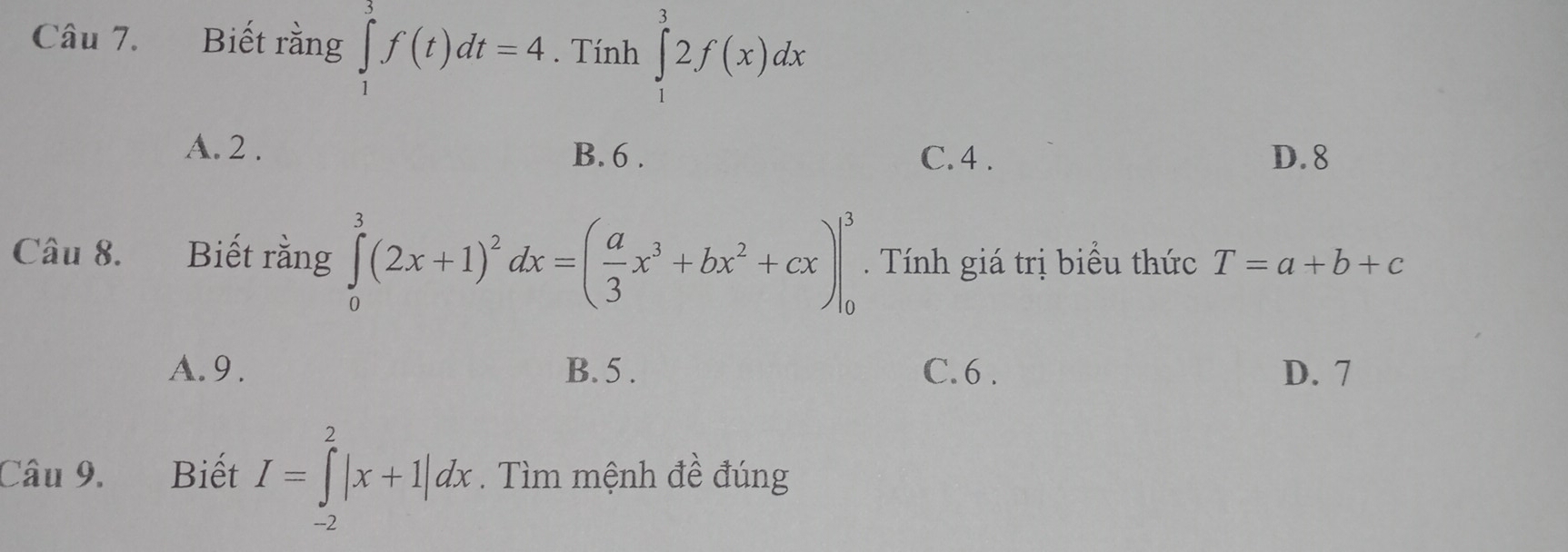 Biết rằng ∈tlimits _1^(3f(t)dt=4. Tính ∈tlimits _1^32f(x)dx
A. 2. B. 6. C. 4. D. 8
Câu 8. Biết rằng ∈tlimits _0^3(2x+1)^2)dx=( a/3 x^3+bx^2+cx)|_0^3. Tính giá trị biểu thức T=a+b+c
A. 9. B. 5. C. 6. D. 7
Câu 9. Biết I=∈tlimits _(-2)^2|x+1|dx. Tìm mệnh đề đúng