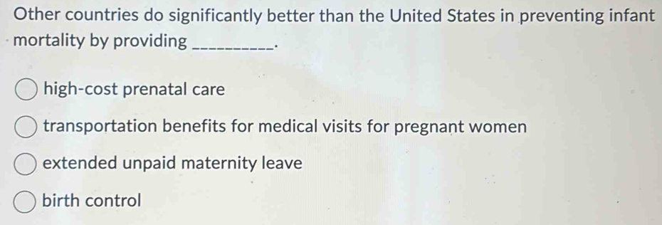 Other countries do significantly better than the United States in preventing infant
mortality by providing_
.
high-cost prenatal care
transportation benefits for medical visits for pregnant women
extended unpaid maternity leave
birth control