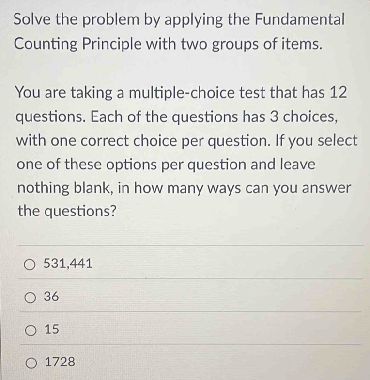 Solve the problem by applying the Fundamental
Counting Principle with two groups of items.
You are taking a multiple-choice test that has 12
questions. Each of the questions has 3 choices,
with one correct choice per question. If you select
one of these options per question and leave
nothing blank, in how many ways can you answer
the questions?
531,441
36
15
1728