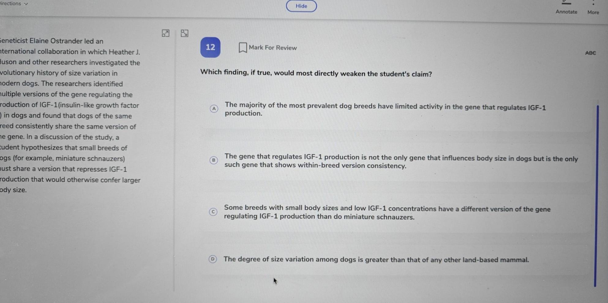 irections Hide
Annotate More
Geneticist Elaine Ostrander led an
12 Mark For Review
nternational collaboration in which Heather J. ABC
luson and other researchers investigated the
volutionary history of size variation in Which finding, if true, would most directly weaken the student's claim?
hodern dogs. The researchers identified
hultiple versions of the gene regulating the
roduction of IGF-1 (insulin-like growth factor The majority of the most prevalent dog breeds have limited activity in the gene that regulates IGF-1
) in dogs and found that dogs of the same
production.
reed consistently share the same version of
he gene. In a discussion of the study, a
tudent hypothesizes that small breeds of
logs (for example, miniature schnauzers)
The gene that regulates IGF-1 production is not the only gene that influences body size in dogs but is the only
hust share a version that represses IGF-1
such gene that shows within-breed version consistency.
roduction that would otherwise confer larger 
ody size.
Some breeds with small body sizes and low IGF-1 concentrations have a different version of the gene
regulating IGF-1 production than do miniature schnauzers.
The degree of size variation among dogs is greater than that of any other land-based mammal.