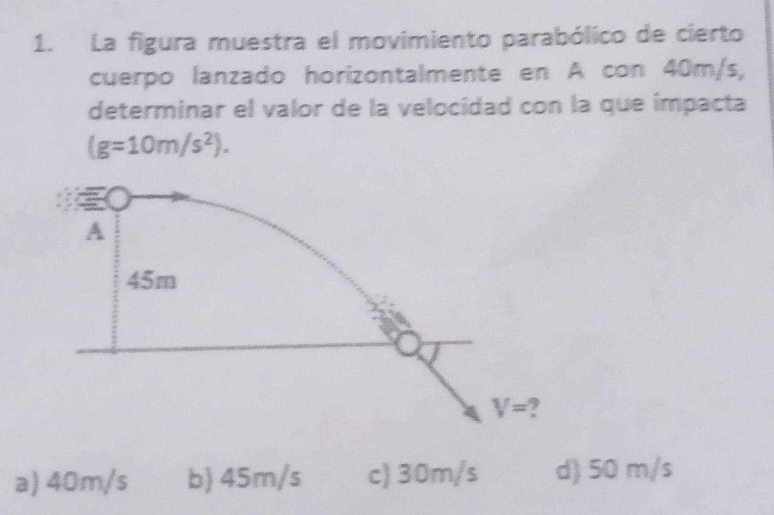 La figura muestra el movimiento parabólico de cierto
cuerpo lanzado horizontalmente en A con 40m/s,
determinar el valor de la velocidad con la que impacta
(g=10m/s^2).
a) 40m/s b) 45m/s c) 30m/s d) 50 m/s