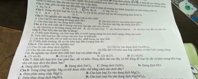 dang địch sulfuric sau độc ở nhiệt độ cao, không phân
okade có tinh trợ, làm cho các kim loại này bị thụ động Ở độc, người. Đhó là đo suifuric acid, HNO đặc, người đã ci boa bể mặt kim loại tạo thành mắng
A. Na, Fe, K  Cầu 1: Dây gồm các kim loại đều phân ứng với nước ở nhiệt độ thường tạo thành dung địch có môi trường kiểm hà
B. Na, ( Cr,K C    B   K D. Mg, Na, Ca
A. 3. B. 4. C. 5.  Câu 2: Trong các kim loại Na, Ca, K, Al, Fe, Cu và Zn, số kim loại tan tốt trong dung địch KOH là
Cầm 3: Thí nghiệm nào sau đây không sinh ra đơn chứ? D. 6.
A. Cho CaCO₃ vào lượng dư dung địch HCl.
C. Cho kim loại Zn vào dang dịch CuSO B. Cho kim loại Cu vào dung dịch AgNO
Cầu 4: Các tính chất vật lý chung của kim loại gây nên chủ yễu bởi B. Cho kim loại Mg viào dung dịch 19Cl
A. các electron tự đo trong mạng tinh thể B. các lên kim loại C. các ellectron boá trị. D. các kim loại đêu là chảu răm
Cầu 5: Phát biểu nào sau đây là đùng?
A. Ở điều kiện thường, các kim loại đều có khổi lượng riệng lớn hơn khổi lượng rêng của nườc
B. Tính chất hoá học đặc trung của kim loại là tính khữ.
C. Các kim loại đều chỉ có một exỉ hoá duy nhất trong các hợp chất.
D. Ở điều kiệm thường, tắt cá các kim loại đều ở trạng thái rằn.
Câu 6: Tiền hành các thí nghiệm sau:
(1) Cho Zn vào dung dịch AgNOs (2) Cho Fe vào dung dịch Fe:(SO₄).
(3) Cho Na vào dung dịch CuSO. (4) Dẫn khi CO (dư) : qua ống nghiệm có bột C_Vbeta O, sung nóng
Các thí nghiệm tạo thành đơn chất kim loại sau phân ứng là
A. (3) vi (4). B. (1) vi (2). C. (2) vi (3) D. (1) va(4)
Cầu 7: Một hồn hợp kim loại gồm bạc, sắt và kêm. Dung địch não sau đây có thể dùng để loại bỏ sắt và kêm trong hồn hợp
vu với mục đích thu được bạc?
A. Dung dịch CuSO_4. B. Dung dịch FeCl_2. C. Dung dịch ZnSO_4 D. Dung dịch HCl.
Cầu #: Trong công nghiệp, Mg có thể được điều chế bằng cách não dưới đây?
A. Điện phần nóng chây MgCl  B. Cho kim loại Zn vào dung dịch MgCl_2
C. Điên phân dung địch MgSO4. D, Cho kim loại Na vào dung địch Mg(NO_3)_2.