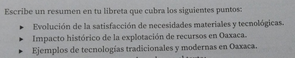 Escribe un resumen en tu libreta que cubra los siguientes puntos:
Evolución de la satisfacción de necesidades materiales y tecnológicas.
Impacto histórico de la explotación de recursos en Oaxaca.
Ejemplos de tecnologías tradicionales y modernas en Oaxaca.