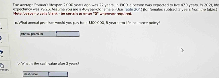 The average Roman's lifespan 2,000 years ago was 22 years. In 1900, a person was expected to live 47.3 years. In 2021, life 
expectancy was 79.26. Assume you are a 40-year-old female. (Use Table 20.1.) (for females subtract 3 years from the table.) 
Note: Leave no cells blank - be certain to enter "0" wherever required. 
. What annual premium would you pay for a $100,000, 5-year term life insurance policy? 

Annual premium 
rint 
b. What is the cash value after 3 years? 
rences 
Cash value