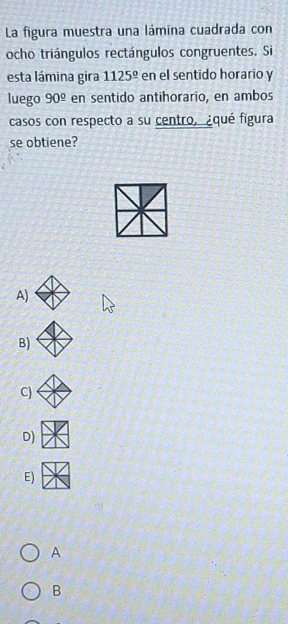 La figura muestra una lámina cuadrada con
ocho triángulos rectángulos congruentes. Si
esta lámina gira 1125^(_ circ) en el sentido horario y
luego 90^(_ circ) en sentido antihorarío, en ambos
casos con respecto a su centro, ¿qué figura
se obtiene?
A)
B)
C)
D)
E)
A
B