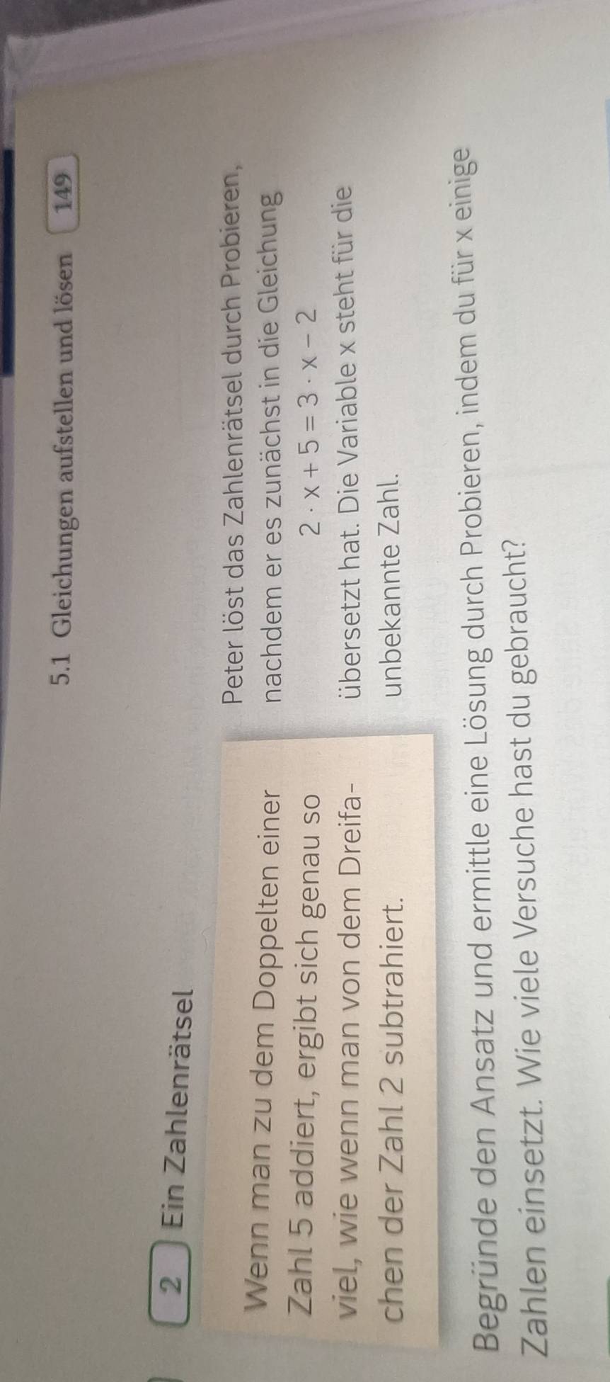 5.1 Gleichungen aufstellen und lösen 149 
2 Ein Zahlenrätsel 
Peter löst das Zahlenrätsel durch Probieren, 
Wenn man zu dem Doppelten einer 
nachdem er es zunächst in die Gleichung 
Zahl 5 addiert, ergibt sich genau so 2· x+5=3· x-2
viel, wie wenn man von dem Dreifa- übersetzt hat. Die Variable x steht für die 
chen der Zahl 2 subtrahiert. unbekannte Zahl. 
Begründe den Ansatz und ermittle eine Lösung durch Probieren, indem du für x einige 
Zahlen einsetzt. Wie viele Versuche hast du gebraucht?