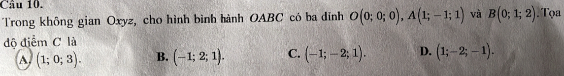 Trong không gian Oxyz, cho hình bình hành OABC có ba dỉnh O(0;0;0), A(1;-1;1) và B(0;1;2) Tọa
độ điểm C là
A (1;0;3).
B. (-1;2;1). (-1;-2;1). D. (1;-2;-1). 
C.