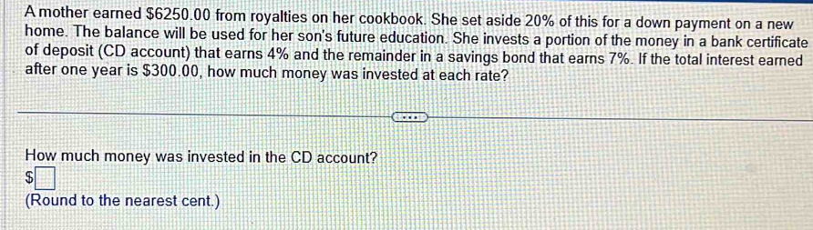 A mother earned $6250.00 from royalties on her cookbook. She set aside 20% of this for a down payment on a new 
home. The balance will be used for her son's future education. She invests a portion of the money in a bank certificate 
of deposit (CD account) that earns 4% and the remainder in a savings bond that earns 7%. If the total interest earned 
after one year is $300.00, how much money was invested at each rate? 
How much money was invested in the CD account? 
(Round to the nearest cent.)