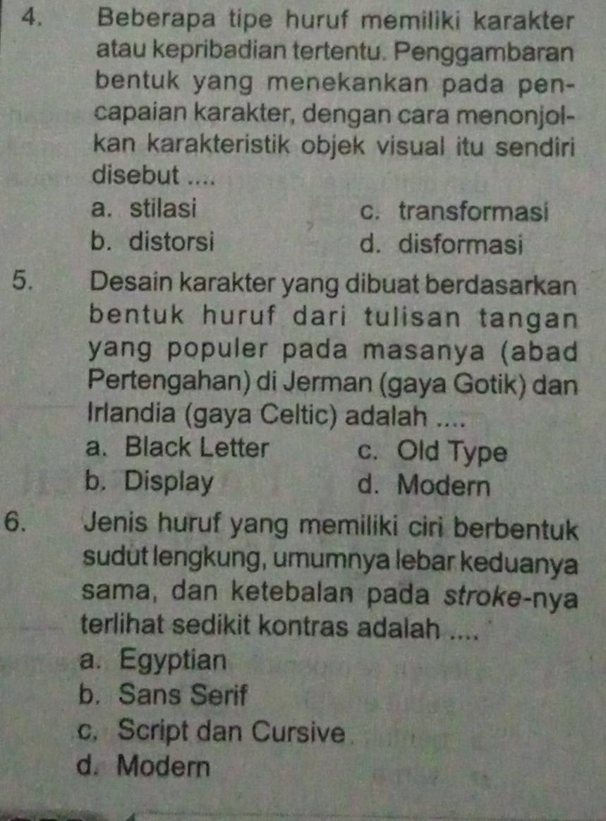 Beberapa tipe huruf memiliki karakter
atau kepribadian tertentu. Penggambaran
bentuk yang menekankan pada pen-
capaian karakter, dengan cara menonjol-
kan karakteristik objek visual itu sendiri
disebut ....
a. stilasi c. transformasi
b. distorsi d. disformasi
5. Desain karakter yang dibuat berdasarkan
bentuk huruf dari tulisan tangan 
yang populer pada masanya (abad
Pertengahan) di Jerman (gaya Gotik) dan
Irlandia (gaya Celtic) adalah ....
a、 Black Letter c. Old Type
b. Display d. Modern
6. y y Jenis huruf yang memiliki ciri berbentuk
sudut lengkung, umumnya lebar keduanya
sama, dan ketebalan pada stroke-nya
terlihat sedikit kontras adalah ....
a. Egyptian
b. Sans Serif
c. Script dan Cursive
d. Modern