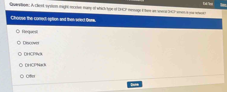 Exit Test Save
Question: A client system might receive many of which type of DHCP message if there are several DHCP servers in your network?
Choose the correct option and then select Done.
Request
Discover
DHCPAck
DHCPNack
Offer
Done