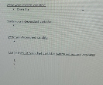 Write your testable question 
Does the 
Write your independent variable: 
Write you dependent variable: 
List (at least) 3 controlled variables (which will remain constant): 
1. 
2. 
3.