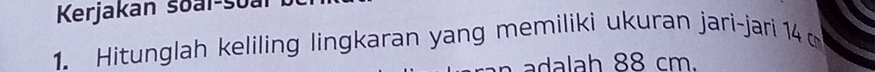 Kerjakan soai-soal 
1. Hitunglah keliling lingkaran yang memiliki ukuran jari-jari 14
l h 8 8 cm.