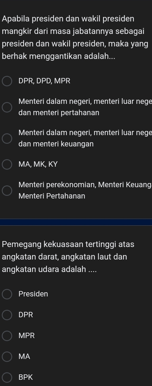 Apabila presiden dan wakil presiden
mangkir dari masa jabatannya sebagai
presiden dan wakil presiden, maka yang
berhak menggantikan adalah...
DPR, DPD, MPR
Menteri dalam negeri, menteri luar nege
dan menteri pertahanan
Menteri dalam negeri, menteri luar nege
dan menteri keuangan
MA, MK, KY
Menteri perekonomian, Menteri Keuang
Menteri Pertahanan
Pemegang kekuasaan tertinggi atas
angkatan darat, angkatan laut dan
angkatan udara adalah ....
Presiden
DPR
MPR
MA
BPK