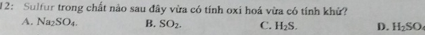 12: Sulfur trong chất nào sau đây vừa có tính oxi hoá vừa có tính khử?
A. Na_2SO_4. B. SO_2. C. H_2S. D. H_2SO_4