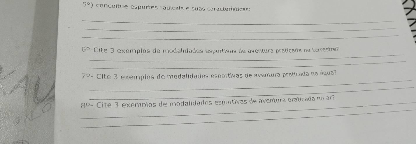 5°) conceitue esportes radicais e suas características: 
_ 
_ 
_ 
_
6° -Cite 3 exemplos de modalidades esportivas de aventura praticada na terrestre? 
_ 
_ 
7º- Cite 3 exemplos de modalidades esportivas de aventura praticada na água? 
_ 
_ 
_8º- Cite 3 exemplos de modalidades esportivas de aventura praticada no ar?