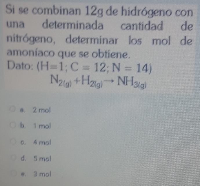 Si se combinan 12g de hidrógeno con
una determinada cantidad de
nitrógeno, determinar los mol de
amoníaco que se obtiene.
Dato: (H=1;C=12;N=14)
N_2(g)+H_2(g)to NH_3(g)
a. 2 mol
b. 1 mol
s. 4 mol
d. 5 mol
e, 3 mol