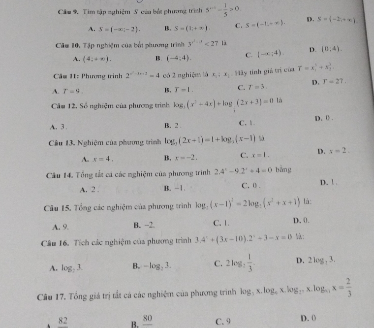 Tìm tập nghiệm S của bất phương trình 5^(x+1)- 1/5 >0.
A. S=(-∈fty ;-2). B. S=(1;+∈fty ). C. S=(-1;+∈fty ). D. S=(-2;+∈fty ).
Câu 10. Tập nghiệm của bất phương trình 3^(x^2)-13<27la</tex>
A. (4;+∈fty ). B. (-4:4).
C. (-∈fty ;4). D. (0;4).
Câu 11: Phương trình 2^(x^2)-3x+2=4 có 2 nghiệm là x_1:x_2. Hãy tính giả trị ciaT=x_1^(3+x_2^3.
A. T=9.
B. T=1. C. T=3. D. T=27.
Câu 12. Số nghiệm của phương trình log _3)(x^2+4x)+log _ 1/3 (2x+3)=0 là
D. () .
A. 3 . B. 2 . C. 1
Câu 13. Nghiệm của phương trình log _3(2x+1)=1+log _3(x-1) là
A. x=4. B. x=-2. C. x=1. D. x=2.
Câu 14. Tổng tất cá các nghiệm của phương trình 2.4^x-9.2^x+4=0 bằng
A. 2 . B. -1 . C.0 . D. 1 .
Câu 15. Tổng các nghiệm của phương trình log _2(x-1)^2=2log _2(x^2+x+1) là:
A. 9. B. -2. C. 1. D, 0.
Câu 16. Tích các nghiệm của phương trình 3.4^x+(3x-10).2^x+3-x=0 là:
A. log _23. B. -log _23. C. 2log _2 1/3 . D. 2log _23.
Câu 17. Tổng giá trị tất cá các nghiệm của phương trình log _3x.log _9x.log _27x.log _81x= 2/3 
B. _ 80
A _ 82 C. 9 D. (