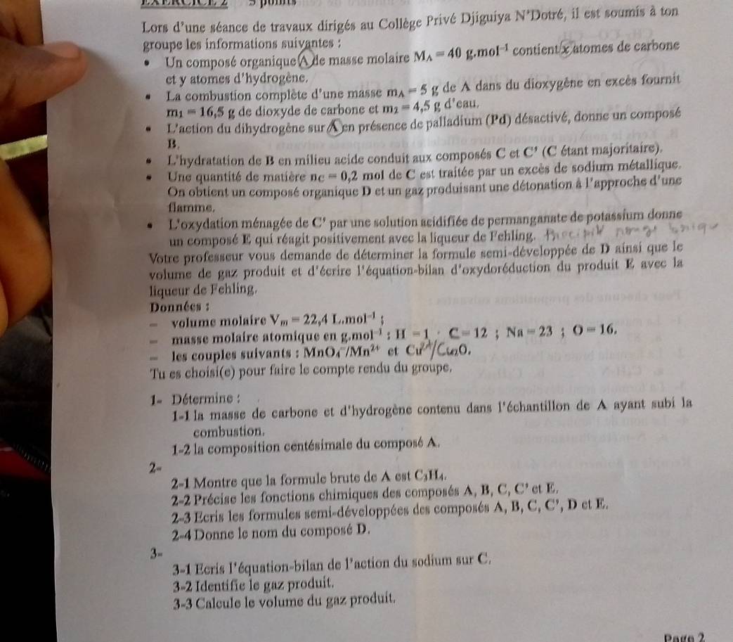 Lors d'une séance de travaux dirigés au Collège Privé Djiguiya N'Dotr6 , il est soumis à ton
groupe les informations suivantes :
Un composé organique A de masse molaire M_A=40g moI^(-1) contient x atomes de carbone
et y atomes d'hydrogène.
La combustion complète d'une masse m_A=5 g de A dans du dioxygêne en excès fournit
m_1=16.5g de dioxyde de carbone et m_2=4,5g d'eau.
L'action du dihydrogène sur en présence de palladium (Pd) désactivé, donne un composé
B.
L'hydratation de B en milieu acide conduit aux composés C et C' (C étant majoritairs).
Une quantité de matière n_C=0,2 e  mol de C est traitée par un excès de sodium métallique.
On obtient un composé organique D et un gaz produisant une détonation à l'approche d'une
flamme.
L'oxydation ménagée de C' par une solution scidifiée de permanganate de potassium donne
un composé E qui réagit positivement avec la liqueur de Fehling.
Votre professeur vous demande de déterminer la formule semi-développée de D ainsi que le
volume de gaz produit et d'écrire l'équation-bilan d'oxydoréduction du produit E avec la
liqueur de Fehling.
Données :
volume molaire V_m=22,4L.mol^(-1)
—masse molaire atomique en (f,f) 01^(-1) : H =1:C=12;Na=23;O=16.
- les couples suivants : MnO_4^(-/Mn^2+) et Cu^(2+)/Cu_2O.
Tu es choisi(e) pour faire le compte rendu du groupe.
1= Détermine :
1-1 la masse de carbone et d'hydrogène contenu dans l'échantillon de A ayant subi la
combustion.
1-2 la composition centésimale du composé A.
2-
2-1 Montre que la formule brute de A est C_3H_4.
2-2 Précise les fonctions chimiques des composés A, B, C, C’ et E.
2-3 Ecris les formules semi-développées des composés A, B, C, C’, D et E.
2-4 Donne le nom du composé D.
3-
3-1 Ecris l'équation-bilan de l’action du sodium sur C.
3-2 Identific le gaz produit.
3-3 Calcule le volume du gaz produit.
Page 2