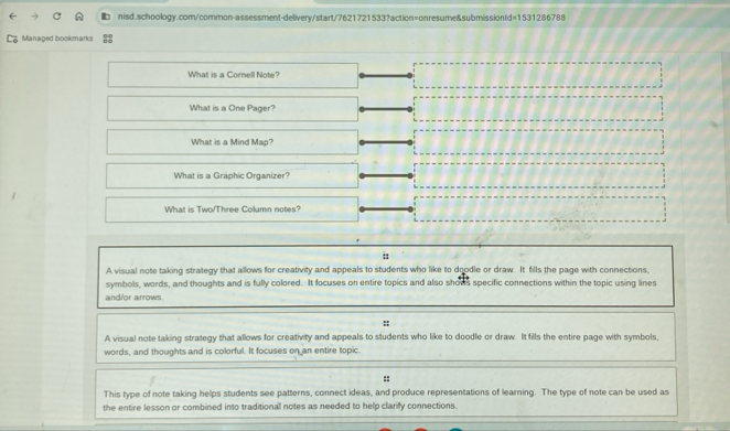 Managed bookmarks
What is a Cornell Note?
What is a One Pager?
What is a Mind Map?
What is a Graphic Organizer?
What is Two/Three Column notes?
i
A visual note taking strategy that allows for creativity and appeals to students who like to doodle or draw. It fills the page with connections,
symbols, words, and thoughts and is fully colored. It focuses on entire topics and also shous specific connections within the topic using lines
and/or arrows.
::
A visual note taking strategy that allows for creativity and appeals to students who like to doodle or draw. It fills the entire page with symbols,
words, and thoughts and is colorful. It focuses on an entire topic.
::
This type of note taking helps students see patterns, connect ideas, and produce representations of learning. The type of note can be used as
the entire lesson or combined into traditionall notes as needed to help clarify connections.