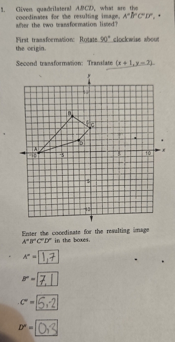 Given quadrilateral ABCD, what are the
coordinates for the resulting image, A''B''C''D'', *
after the two transformation listed?
First transformation: Rotate 90° clockwise about
the origin.
Second transformation: Translate (x+1,y-2)
Enter the coordinate for the resulting image
A''B''C''D'' in the boxes.
A''=
B''=
C''=
D''=