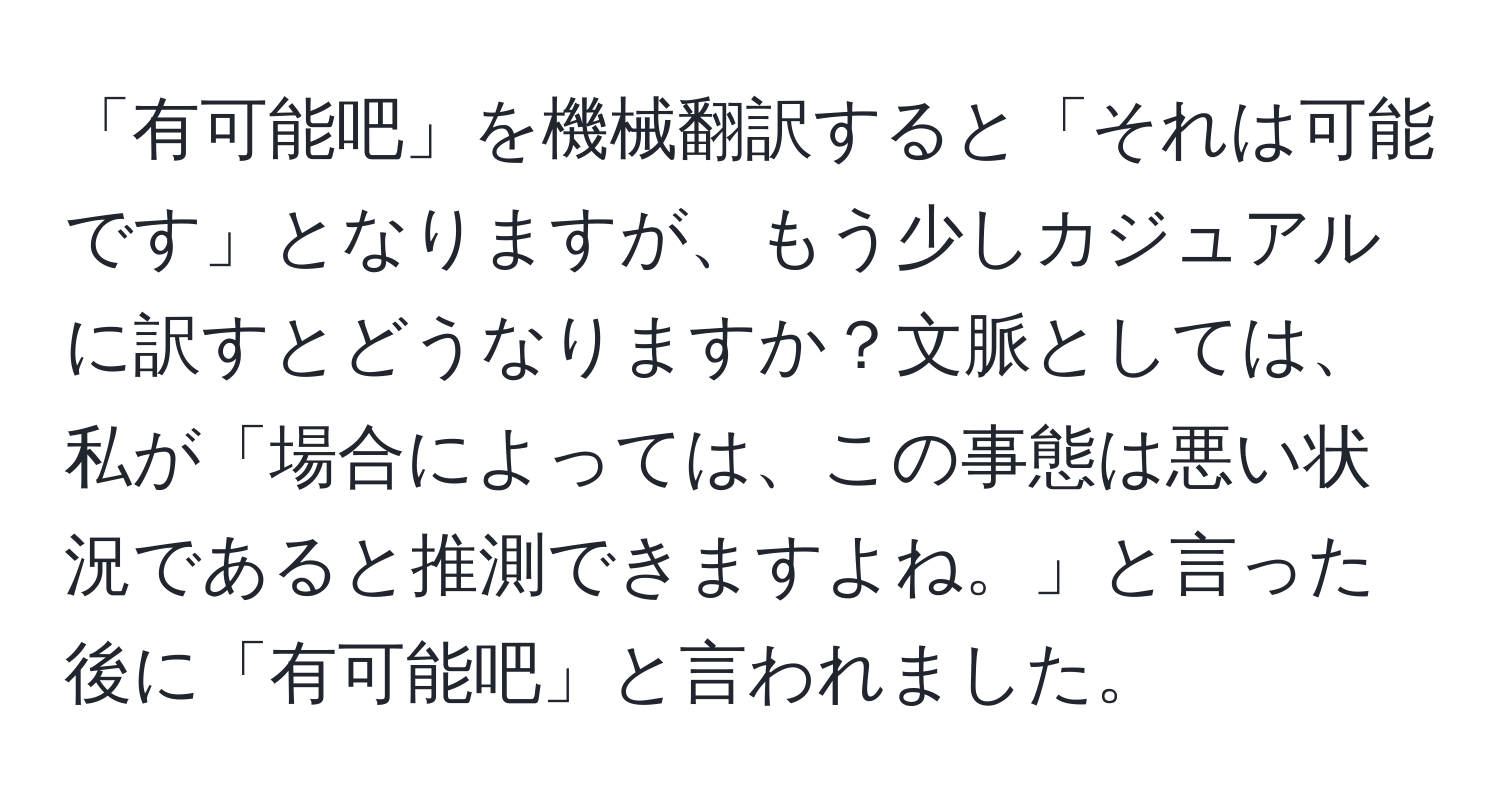 「有可能吧」を機械翻訳すると「それは可能です」となりますが、もう少しカジュアルに訳すとどうなりますか？文脈としては、私が「場合によっては、この事態は悪い状況であると推測できますよね。」と言った後に「有可能吧」と言われました。