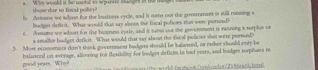 a Why would it be useful to separate changes in the bunget t 
those due to fiscal policy? 
b. Assume we adjust for the business cycle, and it turns our the government is still running a 
budget deficit. What would that say about the fiscal polictes that were pursued? 
c. Assume we adjust for the business cycle, and it turns out the government is running a surplus or 
a smaller budget deficit. What would that say about the fiscal policies that were pursued? 
5. Most economists don't think government budgets should be balanced, or rather should only be 
balanced on average, allowing for flexibility for budget deficits in bad years, and budget surpluses in 
good years. Why? 
ublicatons/the-world-factboos/nmkorder/2186rank.hunk