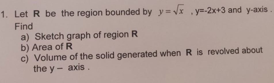 Let R be the region bounded by y=sqrt(x), y=-2x+3 and y-axis . 
Find 
a) Sketch graph of region R
b) Area of R
c) Volume of the solid generated when R is revolved about 
the y - axis .