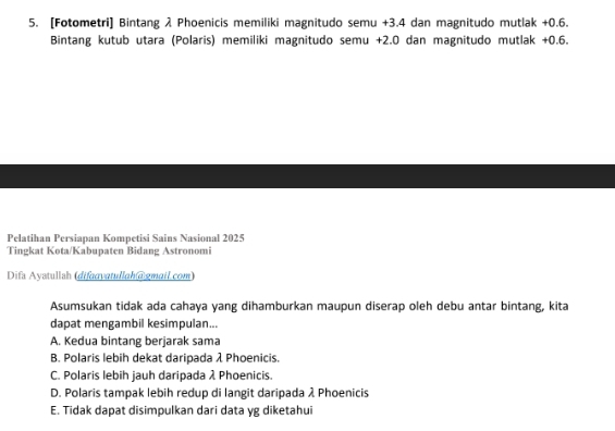 [Fotometri] Bintang λ Phoenicis memiliki magnitudo semu +3.4 dan magnitudo mutlak +0.6.
Bintang kutub utara (Polaris) memiliki magnitudo semu +2.0 dan magnitudo mutlak +0.6.
Pelatihan Persiapan Kompetisi Sains Nasional 2025
Tingkat Kota/Kabupaten Bidang Astronomi
Difa Ayatullah (difaαvatullah@gmail.com)
Asumsukan tidak ada cahaya yang dihamburkan maupun diserap oleh debu antar bintang, kita
dapat mengambil kesimpulan...
A. Kedua bintang berjarak sama
B. Polaris lebih dekat daripada λ Phoenicis.
C. Polaris lebih jauh daripada λ Phoenicis.
D. Polaris tampak lebih redup di langit daripada λ Phoenicis
E. Tidak dapat disimpulkan dari data yg diketahui