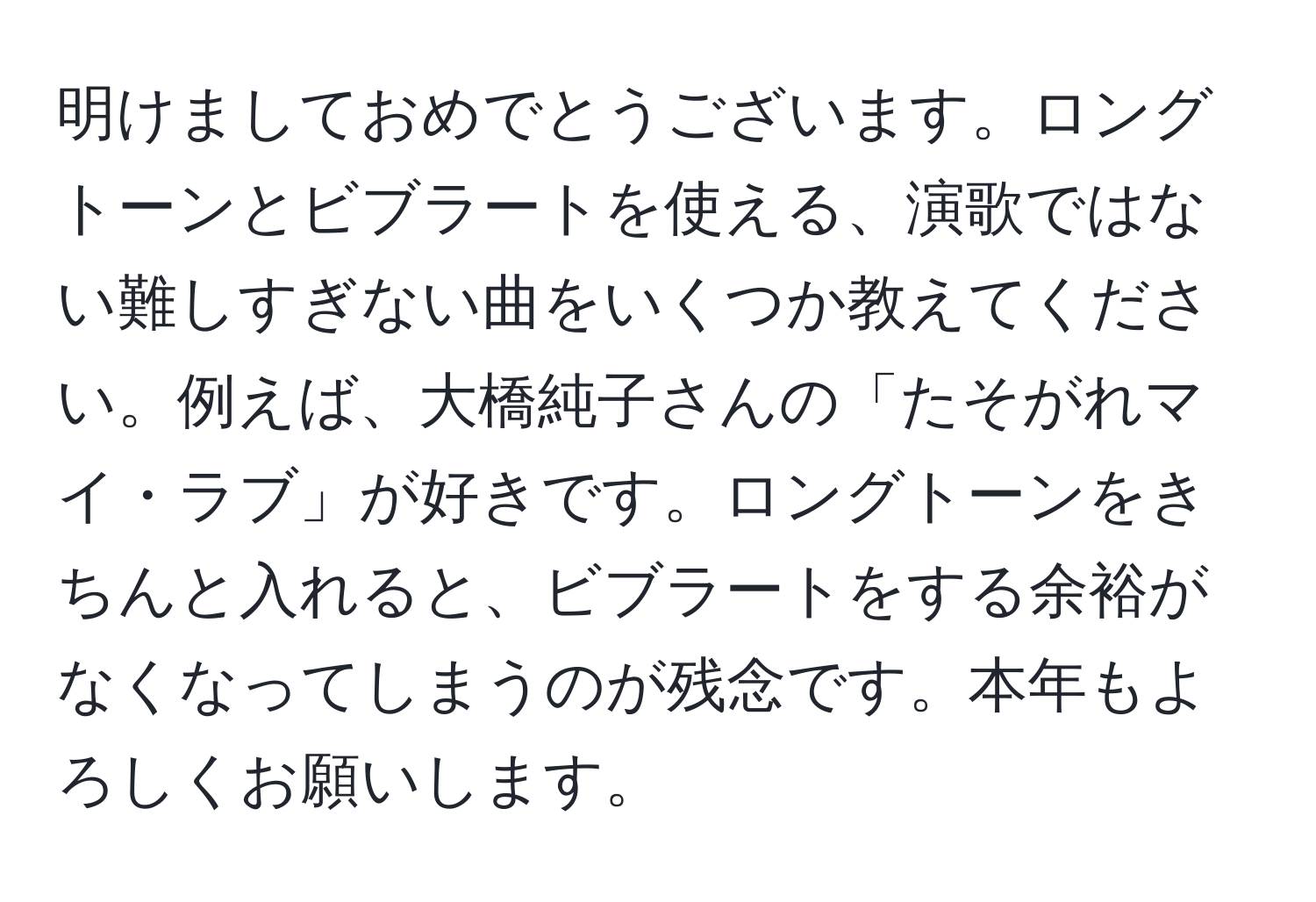 明けましておめでとうございます。ロングトーンとビブラートを使える、演歌ではない難しすぎない曲をいくつか教えてください。例えば、大橋純子さんの「たそがれマイ・ラブ」が好きです。ロングトーンをきちんと入れると、ビブラートをする余裕がなくなってしまうのが残念です。本年もよろしくお願いします。