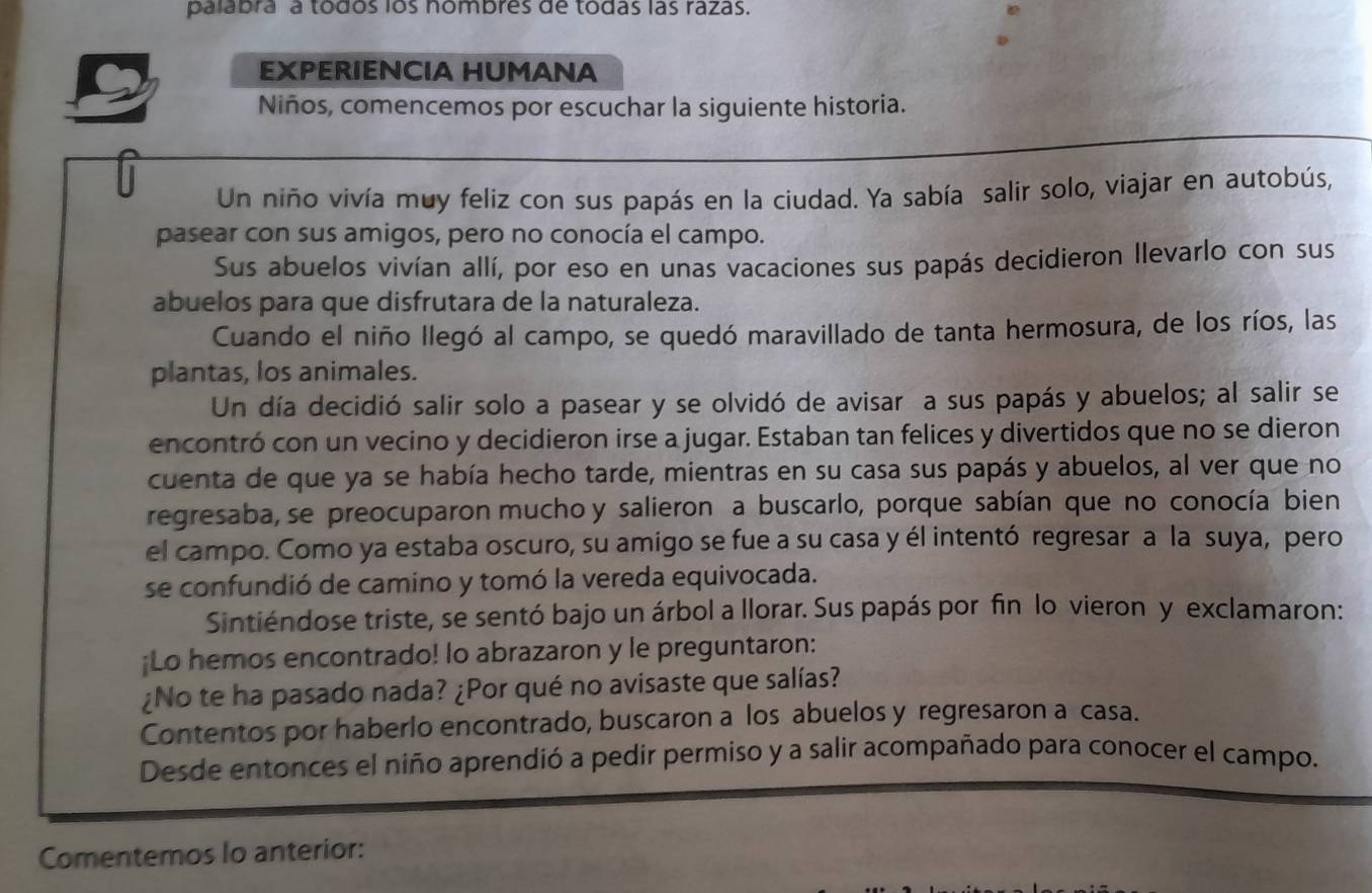 palabra a todos los hombres de todas las razas.
EXPERIENCIA HUMANA
Niños, comencemos por escuchar la siguiente historia.
Un niño vivía muy feliz con sus papás en la ciudad. Ya sabía salir solo, viajar en autobús,
pasear con sus amigos, pero no conocía el campo.
Sus abuelos vivían allí, por eso en unas vacaciones sus papás decidieron llevarlo con sus
abuelos para que disfrutara de la naturaleza.
Cuando el niño llegó al campo, se quedó maravillado de tanta hermosura, de los ríos, las
plantas, los animales.
Un día decidió salir solo a pasear y se olvidó de avisar a sus papás y abuelos; al salir se
encontró con un vecino y decidieron irse a jugar. Estaban tan felices y divertidos que no se dieron
cuenta de que ya se había hecho tarde, mientras en su casa sus papás y abuelos, al ver que no
regresaba, se preocuparon mucho y salieron a buscarlo, porque sabían que no conocía bien
el campo. Como ya estaba oscuro, su amigo se fue a su casa y él intentó regresar a la suya, pero
se confundió de camino y tomó la vereda equivocada.
Sintiéndose triste, se sentó bajo un árbol a llorar. Sus papás por fin lo vieron y exclamaron:
¡Lo hemos encontrado! lo abrazaron y le preguntaron:
¿No te ha pasado nada? ¿Por qué no avisaste que salías?
Contentos por haberlo encontrado, buscaron a los abuelos y regresaron a casa.
Desde entonces el niño aprendió a pedir permiso y a salir acompañado para conocer el campo.
Comentemos lo anterior: