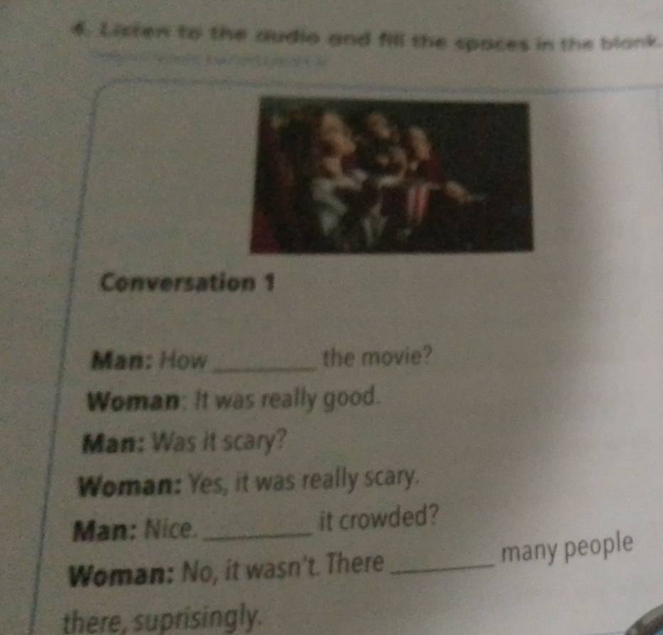 Listen to the audio and fill the spaces in the blank.
3 2
Conversation 1
Man: How _the movie? 
Woman: It was really good. 
Man: Was it scary? 
Woman: Yes, it was really scary. 
Man: Nice. _it crowded? 
many people 
Woman: No, it wasn't. There_ 
there, suprisingly.