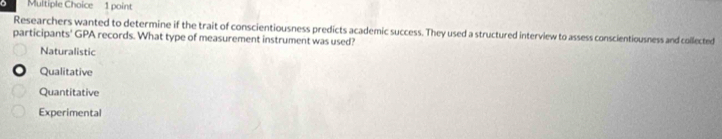 Researchers wanted to determine if the trait of conscientiousness predicts academic success. They used a structured interview to assess conscientiousness and collected
participants' GPA records. What type of measurement instrument was used?
Naturalistic
Qualitative
Quantitative
Experimental