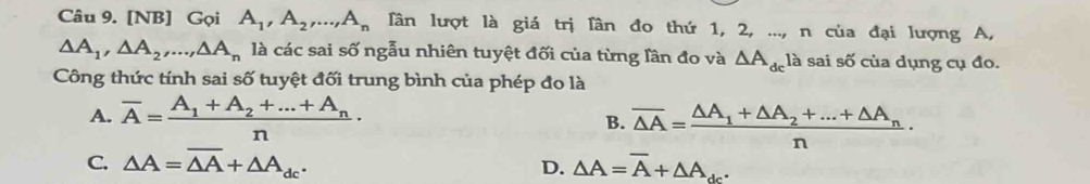 [NB] Gọi A_1, A_2,..., A_n Tân lượt là giá trị lần đo thứ 1, 2, ..., n của đại lượng A,
△ A_1, △ A_2,..., △ A_n là các sai số ngẫu nhiên tuyệt đối của từng lần đo và △ A_dc là sai số của dụng cụ đo.
Công thức tính sai số tuyệt đối trung bình của phép đo là
A. overline A=frac A_1+A_2+...+A_nn· overline △ A=frac △ A_1+△ A_2+...+△ A_nn·
B.
C. △ A=overline △ A+△ A_dc. D. △ A=overline A+△ A_dc^.