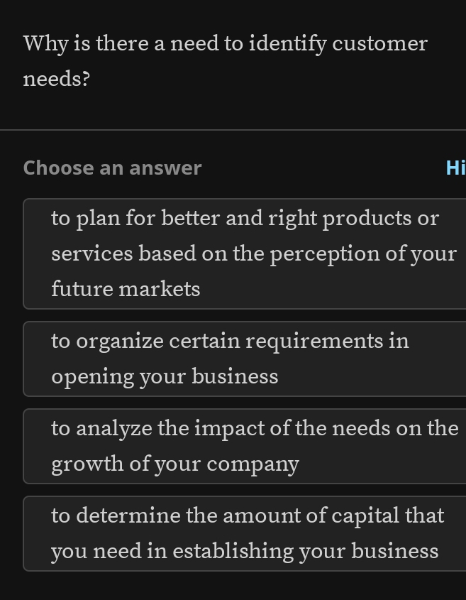 Why is there a need to identify customer
needs?
Choose an answer Hi
to plan for better and right products or
services based on the perception of your
future markets
to organize certain requirements in
opening your business
to analyze the impact of the needs on the
growth of your company
to determine the amount of capital that
you need in establishing your business