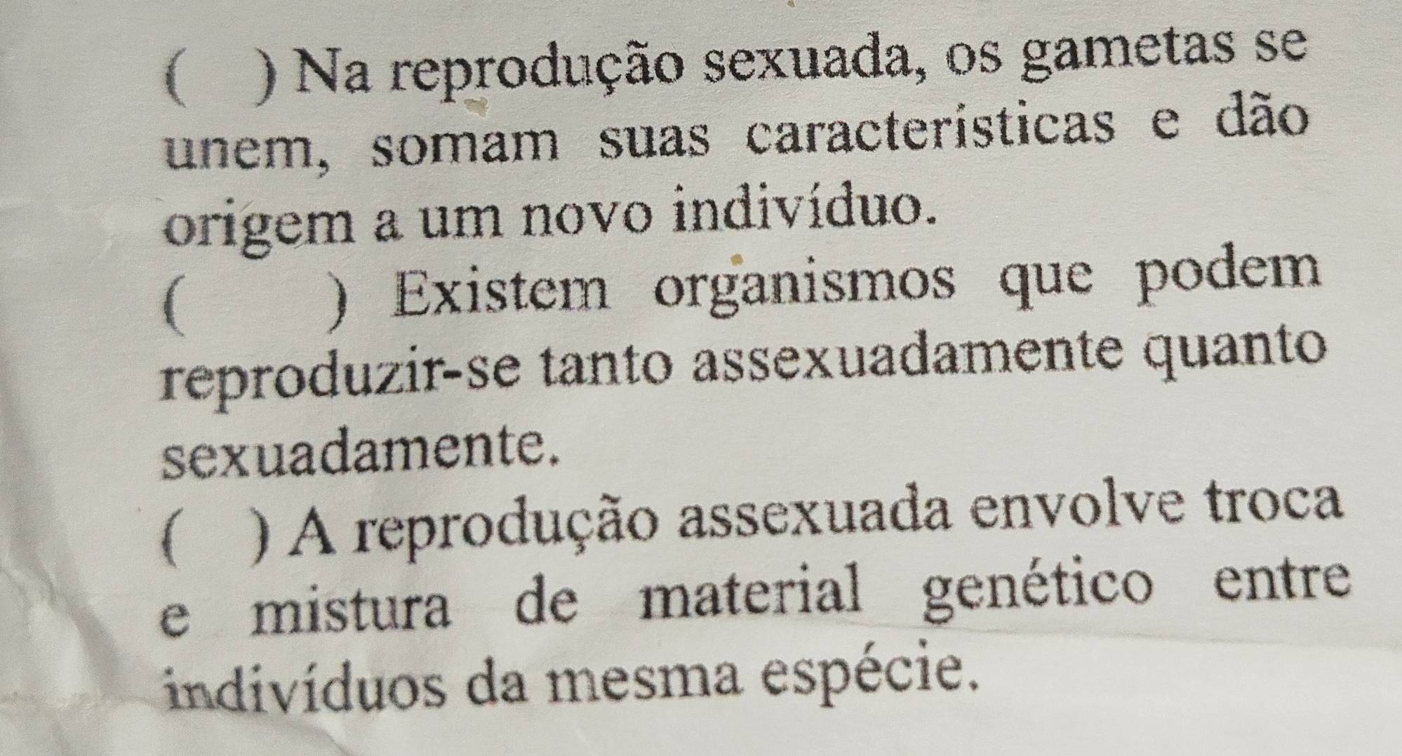 ( ) Na reprodução sexuada, os gametas se
unem, somam suas características e dão
origem a um novo indivíduo.
( ) Existem organismos que podem
reproduzir-se tanto assexuadamente quanto
sexuadamente.
 ) A reprodução assexuada envolve troca
e mistura de material genético entre
indivíduos da mesma espécie.